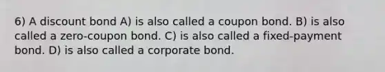 6) A discount bond A) is also called a coupon bond. B) is also called a zero-coupon bond. C) is also called a fixed-payment bond. D) is also called a corporate bond.