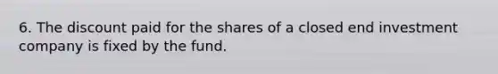 6. The discount paid for the shares of a closed end investment company is fixed by the fund.