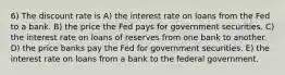 6) The discount rate is A) the interest rate on loans from the Fed to a bank. B) the price the Fed pays for government securities. C) the interest rate on loans of reserves from one bank to another. D) the price banks pay the Fed for government securities. E) the interest rate on loans from a bank to the federal government.