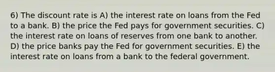 6) The discount rate is A) the interest rate on loans from the Fed to a bank. B) the price the Fed pays for government securities. C) the interest rate on loans of reserves from one bank to another. D) the price banks pay the Fed for government securities. E) the interest rate on loans from a bank to the federal government.