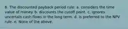 6. The discounted payback period rule: a. considers the time value of money. b. discounts the cutoff point. c. ignores uncertain cash flows in the long term. d. is preferred to the NPV rule. e. None of the above.