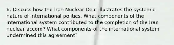 6. Discuss how the Iran Nuclear Deal illustrates the systemic nature of international politics. What components of the international system contributed to the completion of the Iran nuclear accord? What components of the international system undermined this agreement?