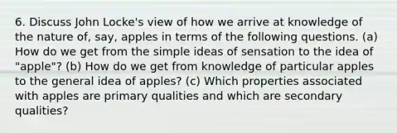 6. Discuss John Locke's view of how we arrive at knowledge of the nature of, say, apples in terms of the following questions. (a) How do we get from the simple ideas of sensation to the idea of "apple"? (b) How do we get from knowledge of particular apples to the general idea of apples? (c) Which properties associated with apples are primary qualities and which are secondary qualities?