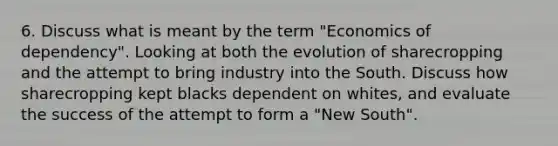 6. Discuss what is meant by the term "Economics of dependency". Looking at both the evolution of sharecropping and the attempt to bring industry into the South. Discuss how sharecropping kept blacks dependent on whites, and evaluate the success of the attempt to form a "New South".