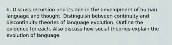 6. Discuss recursion and its role in the development of human language and thought. Distinguish between continuity and discontinuity theories of language evolution. Outline the evidence for each. Also discuss how social theories explain the evolution of language.