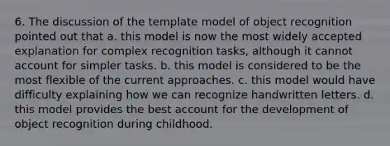 6. The discussion of the template model of object recognition pointed out that a. this model is now the most widely accepted explanation for complex recognition tasks, although it cannot account for simpler tasks. b. this model is considered to be the most flexible of the current approaches. c. this model would have difficulty explaining how we can recognize handwritten letters. d. this model provides the best account for the development of object recognition during childhood.