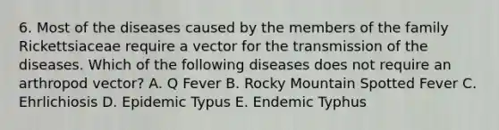 6. Most of the diseases caused by the members of the family Rickettsiaceae require a vector for the transmission of the diseases. Which of the following diseases does not require an arthropod vector? A. Q Fever B. Rocky Mountain Spotted Fever C. Ehrlichiosis D. Epidemic Typus E. Endemic Typhus