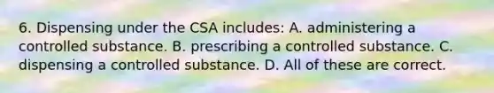 6. Dispensing under the CSA includes: A. administering a controlled substance. B. prescribing a controlled substance. C. dispensing a controlled substance. D. All of these are correct.