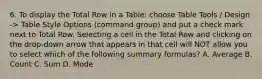 6. To display the Total Row in a Table: choose Table Tools / Design -> Table Style Options (command group) and put a check mark next to Total Row. Selecting a cell in the Total Row and clicking on the drop-down arrow that appears in that cell will NOT allow you to select which of the following summary formulas? A. Average B. Count C. Sum D. Mode