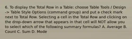 6. To display the Total Row in a Table: choose Table Tools / Design -> Table Style Options (command group) and put a check mark next to Total Row. Selecting a cell in the Total Row and clicking on the drop-down arrow that appears in that cell will NOT allow you to select which of the following summary formulas? A. Average B. Count C. Sum D. Mode