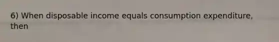 6) When disposable income equals consumption expenditure, then