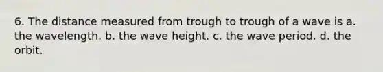 6. The distance measured from trough to trough of a wave is a. the wavelength. b. the wave height. c. the wave period. d. the orbit.