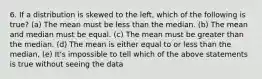 6. If a distribution is skewed to the left, which of the following is true? (a) The mean must be less than the median. (b) The mean and median must be equal. (c) The mean must be greater than the median. (d) The mean is either equal to or less than the median, (e) It's impossible to tell which of the above statements is true without seeing the data