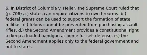 6. In District of Columbia v. Heller, the Supreme Court ruled that (p. 706) a.) states can require citizens to own firearms. b.) federal grants can be used to support the formation of state militias. c.) felons cannot be prevented from purchasing assault rifles. d.) the Second Amendment provides a constitutional right to keep a loaded handgun at home for self-defense. e.) the Second Amendment applies only to the federal government and not to states.