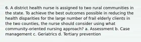 6. A district health nurse is assigned to two rural communities in the state. To achieve the best outcomes possible in reducing the health disparities for the large number of frail elderly clients in the two counties, the nurse should consider using what community-oriented nursing approach? a. Assessment b. Case management c. Geriatrics d. Tertiary prevention