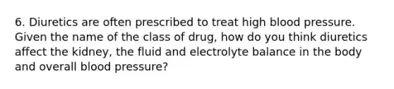 6. Diuretics are often prescribed to treat high blood pressure. Given the name of the class of drug, how do you think diuretics affect the kidney, the fluid and electrolyte balance in the body and overall blood pressure?