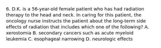 6. D.K. is a 56-year-old female patient who has had radiation therapy to the head and neck. In caring for this patient, the oncology nurse instructs the patient about the long-term side effects of radiation that includes which one of the following? A. xerostomia B. secondary cancers such as acute myeloid leukemia C. esophageal narrowing D. neurologic effects