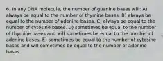 6. In any DNA molecule, the number of guanine bases will: A) always be equal to the number of thymine bases. B) always be equal to the number of adenine bases. C) always be equal to the number of cytosine bases. D) sometimes be equal to the number of thymine bases and will sometimes be equal to the number of adenine bases. E) sometimes be equal to the number of cytosine bases and will sometimes be equal to the number of adenine bases.