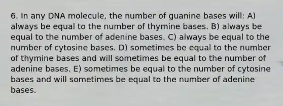 6. In any DNA molecule, the number of guanine bases will: A) always be equal to the number of thymine bases. B) always be equal to the number of adenine bases. C) always be equal to the number of cytosine bases. D) sometimes be equal to the number of thymine bases and will sometimes be equal to the number of adenine bases. E) sometimes be equal to the number of cytosine bases and will sometimes be equal to the number of adenine bases.