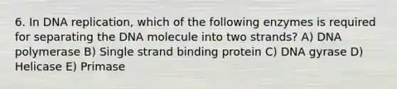 6. In DNA replication, which of the following enzymes is required for separating the DNA molecule into two strands? A) DNA polymerase B) Single strand binding protein C) DNA gyrase D) Helicase E) Primase