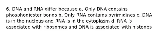 6. DNA and RNA differ because a. Only DNA contains phosphodiester bonds b. Only RNA contains pyrimidines c. DNA is in the nucleus and RNA is in the cytoplasm d. RNA is associated with ribosomes and DNA is associated with histones