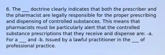 6. The ___ doctrine clearly indicates that both the prescriber and the pharmacist are legally responsible for the proper prescribing and dispensing of controlled substances. This means that pharmacists must be particularly alert that the controlled substance prescriptions that they receive and dispense are: -a. For a ___ and -b. Issued by a lawful practitioner in the ___ of professional practice.