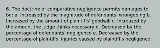 6. The doctrine of comparative negligence permits damages to be: a. Increased by the magnitude of defendants' wrongdoing b. Increased by the amount of plaintiffs' goodwill c. Increased by the amount the judge thinks necessary d. Decreased by the percentage of defendants' negligence e. Decreased by the percentage of plaintiffs' injuries caused by plaintiff's negligence