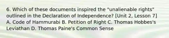 6. Which of these documents inspired the "unalienable rights" outlined in the Declaration of Independence? [Unit 2, Lesson 7] A. Code of Hammurabi B. Petition of Right C. Thomas Hobbes's Leviathan D. Thomas Paine's Common Sense