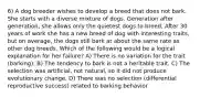 6) A dog breeder wishes to develop a breed that does not bark. She starts with a diverse mixture of dogs. Generation after generation, she allows only the quietest dogs to breed. After 30 years of work she has a new breed of dog with interesting traits, but on average, the dogs still bark at about the same rate as other dog breeds. Which of the following would be a logical explanation for her failure? A) There is no variation for the trait (barking). B) The tendency to bark is not a heritable trait. C) The selection was artificial, not natural, so it did not produce evolutionary change. D) There was no selection (differential reproductive success) related to barking behavior