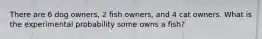 There are 6 dog owners, 2 fish owners, and 4 cat owners. What is the experimental probability some owns a fish?