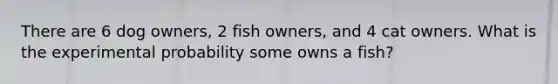 There are 6 dog owners, 2 fish owners, and 4 cat owners. What is the experimental probability some owns a fish?