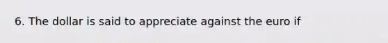 6. The dollar is said to appreciate against the euro if