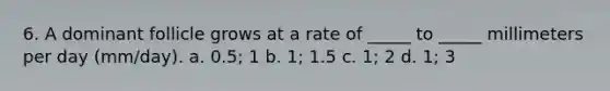 6. A dominant follicle grows at a rate of _____ to _____ millimeters per day (mm/day). a. 0.5; 1 b. 1; 1.5 c. 1; 2 d. 1; 3
