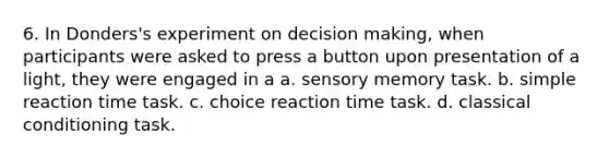 6. In Donders's experiment on decision making, when participants were asked to press a button upon presentation of a light, they were engaged in a a. sensory memory task. b. simple reaction time task. c. choice reaction time task. d. classical conditioning task.