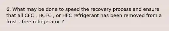 6. What may be done to speed the recovery process and ensure that all CFC , HCFC , or HFC refrigerant has been removed from a frost - free refrigerator ?