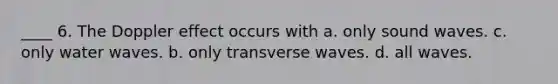 ____ 6. The Doppler effect occurs with a. only sound waves. c. only water waves. b. only transverse waves. d. all waves.