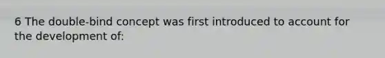 6 The double-bind concept was first introduced to account for the development of: