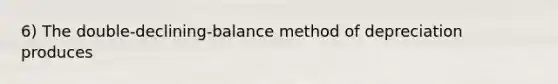 6) The double-declining-balance method of depreciation produces