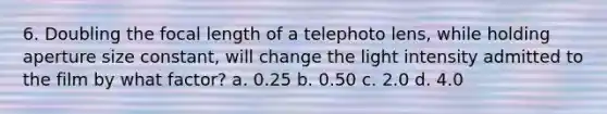 6. Doubling the focal length of a telephoto lens, while holding aperture size constant, will change the light intensity admitted to the film by what factor? a. 0.25 b. 0.50 c. 2.0 d. 4.0