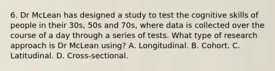 6. Dr McLean has designed a study to test the cognitive skills of people in their 30s, 50s and 70s, where data is collected over the course of a day through a series of tests. What type of research approach is Dr McLean using? A. Longitudinal. B. Cohort. C. Latitudinal. D. Cross-sectional.