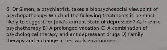 6. Dr Simon, a psychiatrist, takes a biopsychosocial viewpoint of psychopathology. Which of the following treatments is he most likely to suggest for Julia's current state of depression? A) Intense psychotherapy B) A prolonged vacation C) A combination of psychological therapy and antidepressant drugs D) Family therapy and a change in her work environment