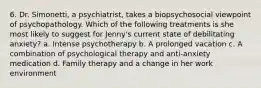 6. Dr. Simonetti, a psychiatrist, takes a biopsychosocial viewpoint of psychopathology. Which of the following treatments is she most likely to suggest for Jenny's current state of debilitating anxiety? a. Intense psychotherapy b. A prolonged vacation c. A combination of psychological therapy and anti-anxiety medication d. Family therapy and a change in her work environment