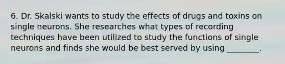 6. Dr. Skalski wants to study the effects of drugs and toxins on single neurons. She researches what types of recording techniques have been utilized to study the functions of single neurons and finds she would be best served by using ________.