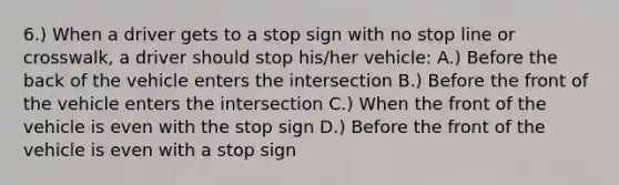 6.) When a driver gets to a stop sign with no stop line or crosswalk, a driver should stop his/her vehicle: A.) Before the back of the vehicle enters the intersection B.) Before the front of the vehicle enters the intersection C.) When the front of the vehicle is even with the stop sign D.) Before the front of the vehicle is even with a stop sign