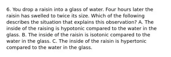 6. You drop a raisin into a glass of water. Four hours later the raisin has swelled to twice its size. Which of the following describes the situation that explains this observation? A. The inside of the raising is hypotonic compared to the water in the glass. B. The inside of the raisin is isotonic compared to the water in the glass. C. The inside of the raisin is hypertonic compared to the water in the glass.