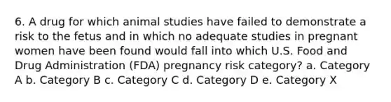 6. A drug for which animal studies have failed to demonstrate a risk to the fetus and in which no adequate studies in pregnant women have been found would fall into which U.S. Food and Drug Administration (FDA) pregnancy risk category? a. Category A b. Category B c. Category C d. Category D e. Category X