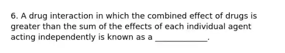 6. A drug interaction in which the combined effect of drugs is greater than the sum of the effects of each individual agent acting independently is known as a _____________.