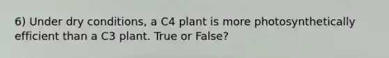 6) Under dry conditions, a C4 plant is more photosynthetically efficient than a C3 plant. True or False?