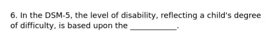 6. In the DSM-5, the level of disability, reflecting a child's degree of difficulty, is based upon the ____________.