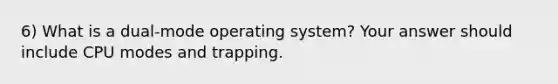 6) What is a dual-mode operating system? Your answer should include CPU modes and trapping.